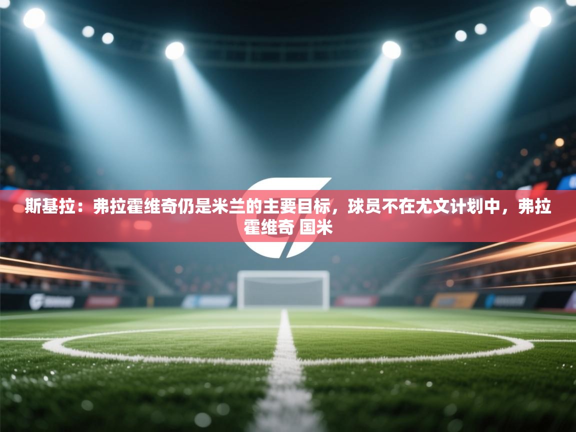 斯基拉:弗拉霍维奇仍是米兰的主要目标,球员不在尤文计划中,弗拉霍维奇 国米 第1张