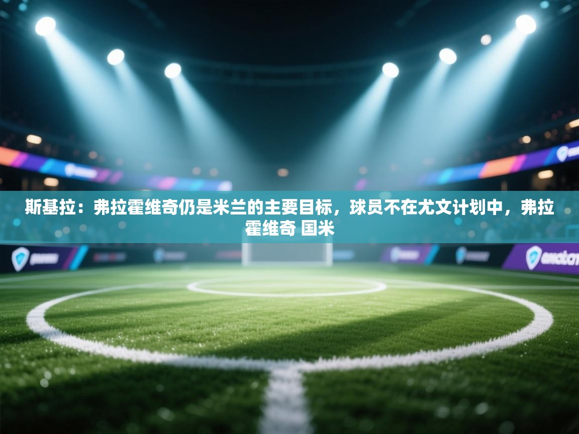 斯基拉:弗拉霍维奇仍是米兰的主要目标,球员不在尤文计划中,弗拉霍维奇 国米 第2张